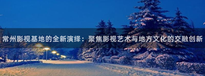 aa天堂影院：常州影视基地的全新演绎：聚焦影视艺术与地方文化的交融创新